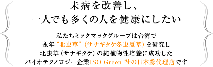 未病を改善し、一人でも多くの人を健康にしたい 私たちミックマックグループは台湾で永年“北虫草”（サナギタケ冬虫夏草）を研究し北虫草（サナギタケ）の純植物性培養に成功したバイオテクノロジー企業ISO Green 社の日本総代理店です 